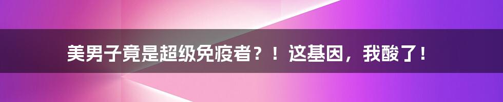 美男子竟是超级免疫者?!这基因,我酸了!