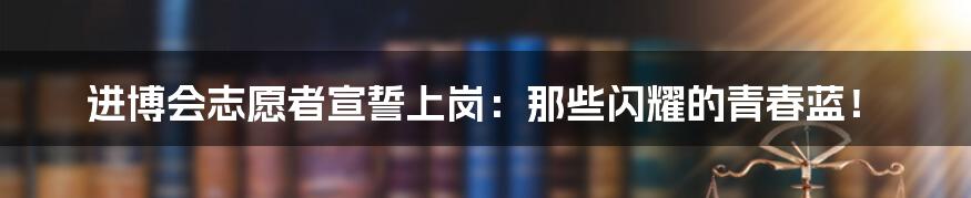 进博会志愿者宣誓上岗:那些闪耀的青春蓝!