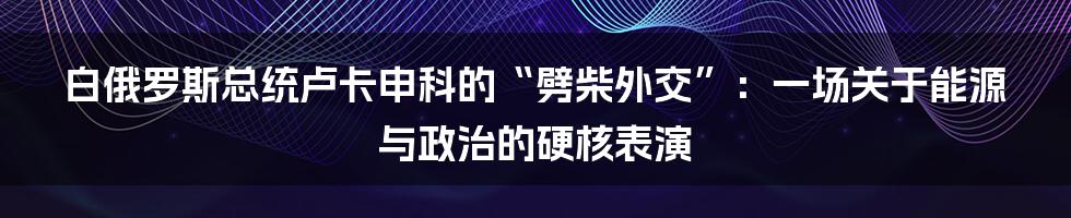 白俄罗斯总统卢卡申科的“劈柴外交”：一场关于能源与政治的硬核表演
