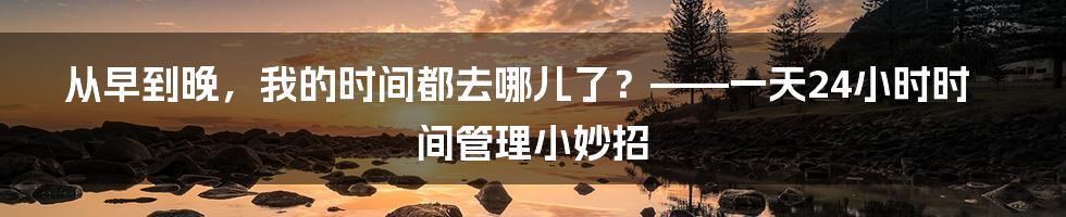 从早到晚,我的时间都去哪儿了?——一天24小时时间管理小妙招