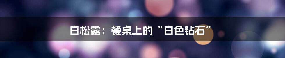 白松露:餐桌上的“白色钻石”