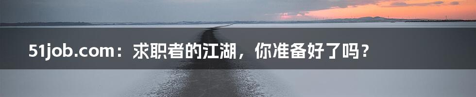 51job.com:求职者的江湖,你准备好了吗?