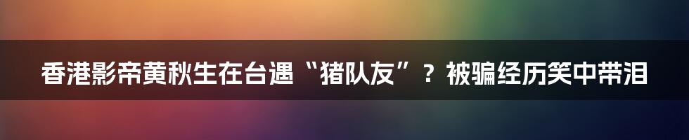 香港影帝黄秋生在台遇“猪队友”?被骗经历笑中带泪