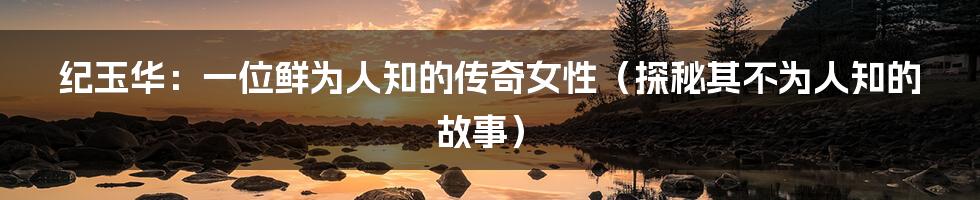 纪玉华:一位鲜为人知的传奇女性(探秘其不为人知的故事)