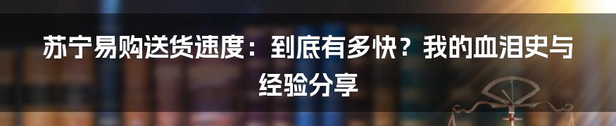 苏宁易购送货速度:到底有多快?我的血泪史与经验分享