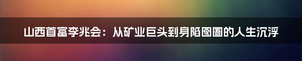 山西首富李兆会:从矿业巨头到身陷囹圄的人生沉浮