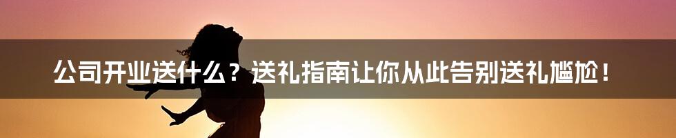 公司开业送什么?送礼指南让你从此告别送礼尴尬!