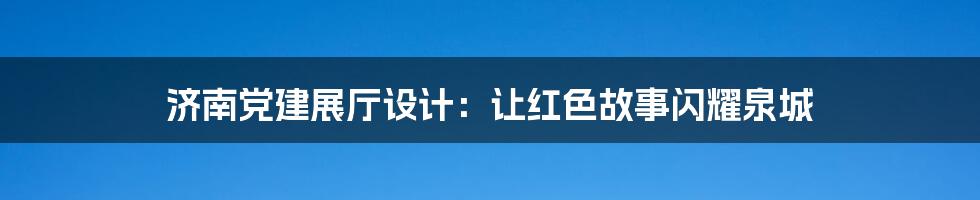 济南党建展厅设计:让红色故事闪耀泉城