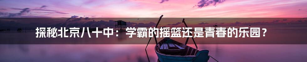 探秘北京八十中：学霸的摇篮还是青春的乐园？
