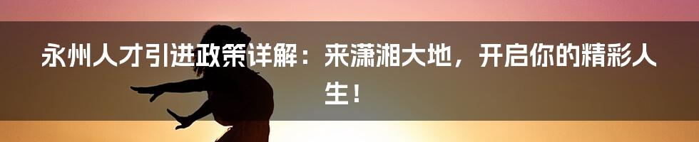 永州人才引进政策详解:来潇湘大地,开启你的精彩人生!