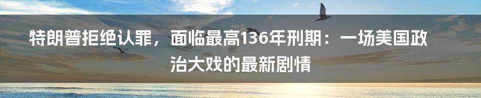 特朗普拒绝认罪,面临最高136年刑期:一场美国政治大戏的最新剧情