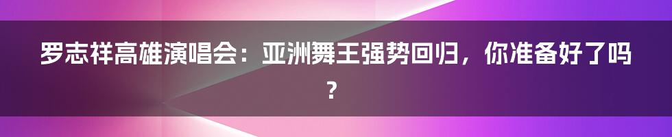 罗志祥高雄演唱会:亚洲舞王强势回归,你准备好了吗?