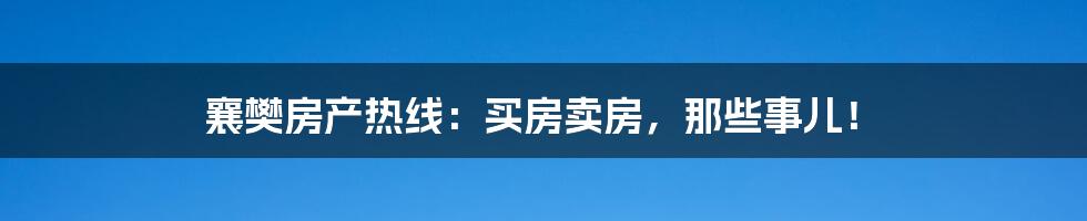 襄樊房产热线:买房卖房,那些事儿!