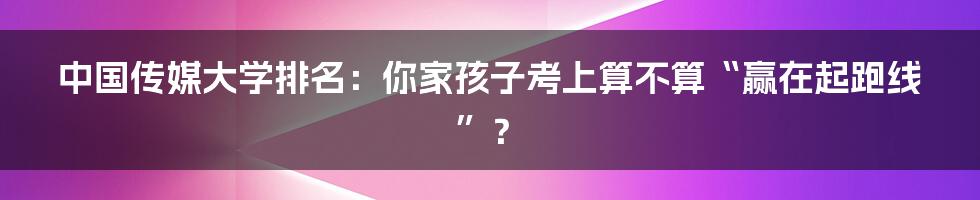 中国传媒大学排名:你家孩子考上算不算“赢在起跑线”?
