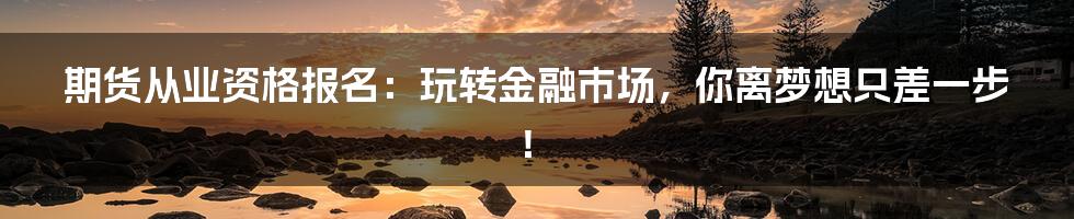 期货从业资格报名:玩转金融市场,你离梦想只差一步!
