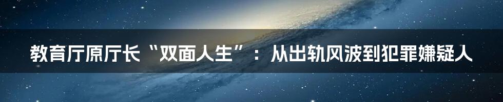 教育厅原厅长“双面人生”:从出轨风波到犯罪嫌疑人