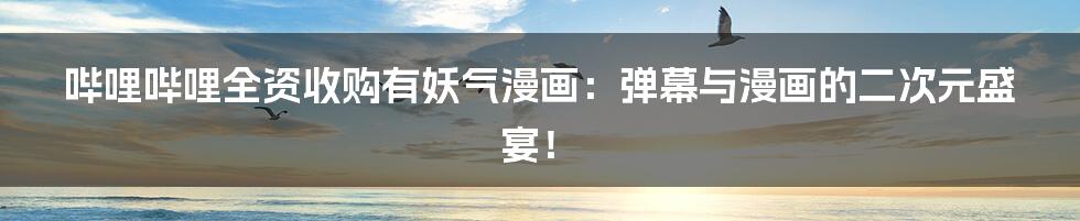 哔哩哔哩全资收购有妖气漫画:弹幕与漫画的二次元盛宴!