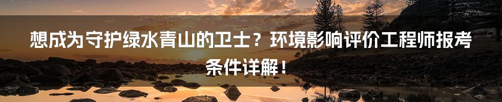 想成为守护绿水青山的卫士？环境影响评价工程师报考条件详解！