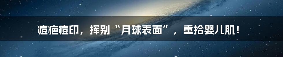 痘疤痘印,挥别“月球表面”,重拾婴儿肌!