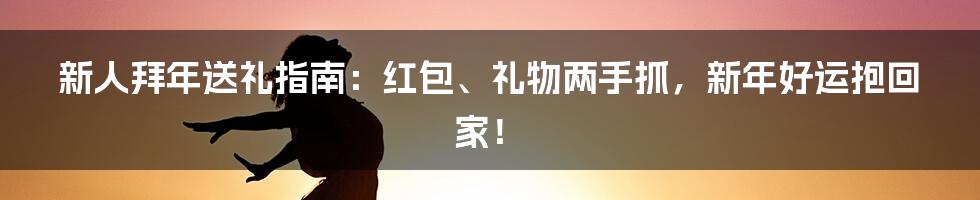 新人拜年送礼指南:红包、礼物两手抓,新年好运抱回家!