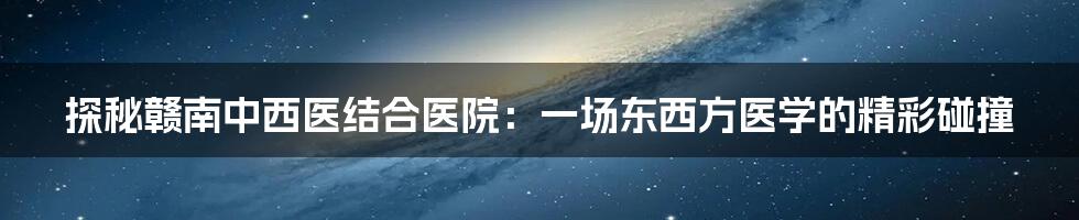探秘赣南中西医结合医院:一场东西方医学的精彩碰撞