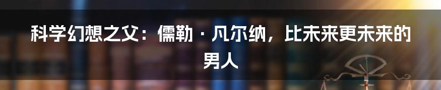 科学幻想之父:儒勒·凡尔纳,比未来更未来的男人