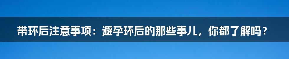 带环后注意事项:避孕环后的那些事儿,你都了解吗?
