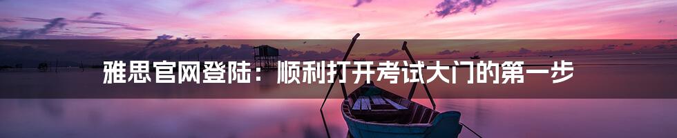 雅思官网登陆:顺利打开考试大门的第一步