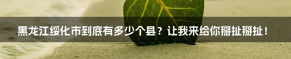 黑龙江绥化市到底有多少个县?让我来给你掰扯掰扯!