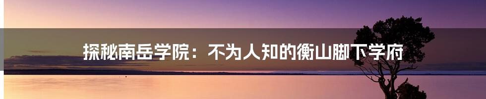 探秘南岳学院:不为人知的衡山脚下学府
