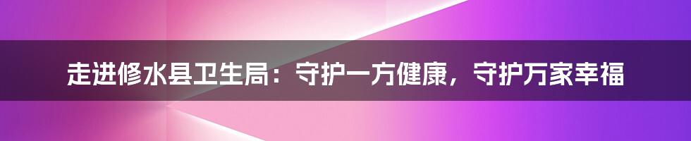 走进修水县卫生局:守护一方健康,守护万家幸福