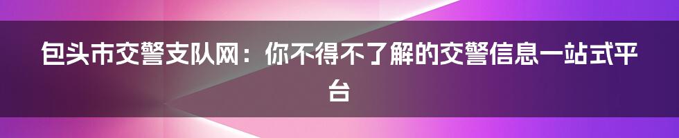 包头市交警支队网:你不得不了解的交警信息一站式平台