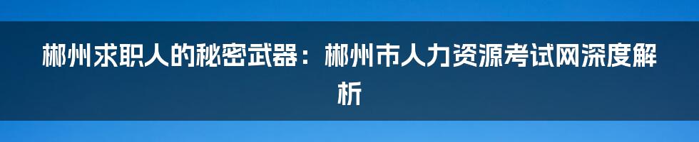 郴州求职人的秘密武器:郴州市人力资源考试网深度解析