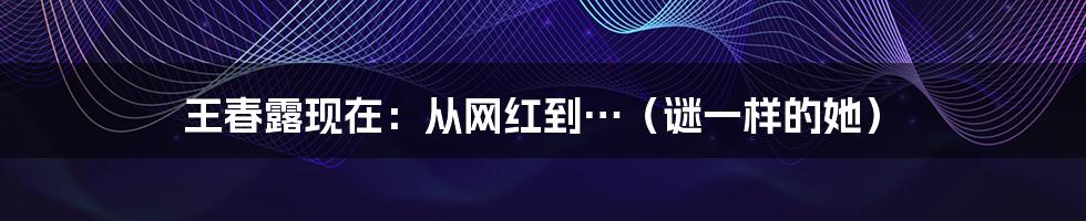 王春露现在:从网红到…(谜一样的她)