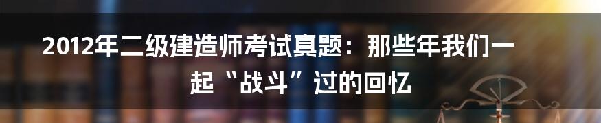 2012年二级建造师考试真题:那些年我们一起“战斗”过的回忆