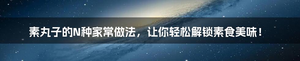 素丸子的N种家常做法，让你轻松解锁素食美味！
