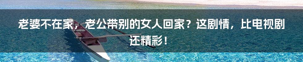 老婆不在家,老公带别的女人回家?这剧情,比电视剧还精彩!