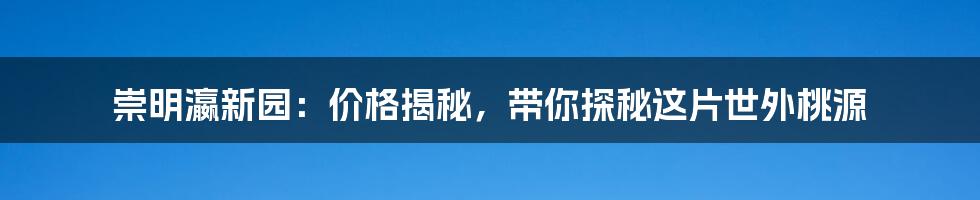 崇明瀛新园：价格揭秘，带你探秘这片世外桃源