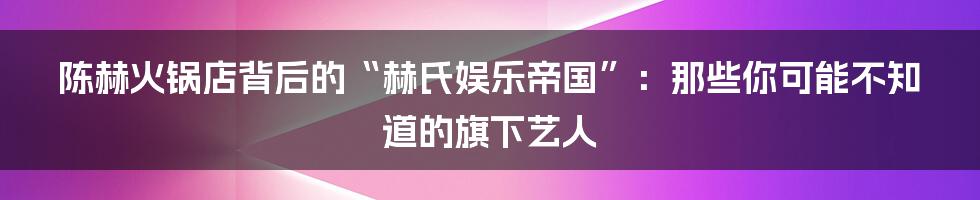 陈赫火锅店背后的“赫氏娱乐帝国”:那些你可能不知道的旗下艺人