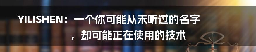 YILISHEN:一个你可能从未听过的名字,却可能正在使用的技术