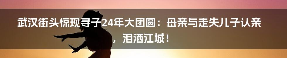 武汉街头惊现寻子24年大团圆:母亲与走失儿子认亲,泪洒江城!