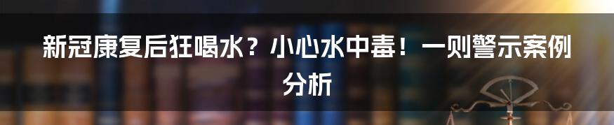 新冠康复后狂喝水?小心水中毒!一则警示案例分析