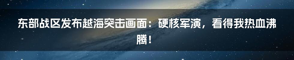 东部战区发布越海突击画面:硬核军演,看得我热血沸腾!