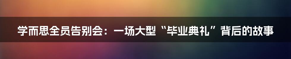 学而思全员告别会:一场大型“毕业典礼”背后的故事