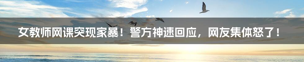 女教师网课突现家暴!警方神速回应,网友集体怒了!