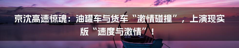 京沈高速惊魂:油罐车与货车“激情碰撞”,上演现实版“速度与激情”!