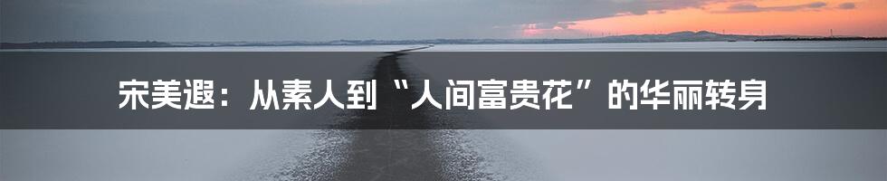 宋美遐:从素人到“人间富贵花”的华丽转身