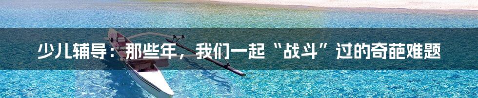 少儿辅导:那些年,我们一起“战斗”过的奇葩难题