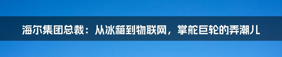 海尔集团总裁:从冰箱到物联网,掌舵巨轮的弄潮儿