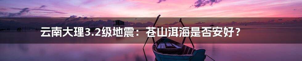 云南大理3.2级地震:苍山洱海是否安好?